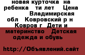 новая курточка  на ребенка 6-ти лет  › Цена ­ 1 000 - Владимирская обл., Ковровский р-н, Ковров г. Дети и материнство » Детская одежда и обувь   